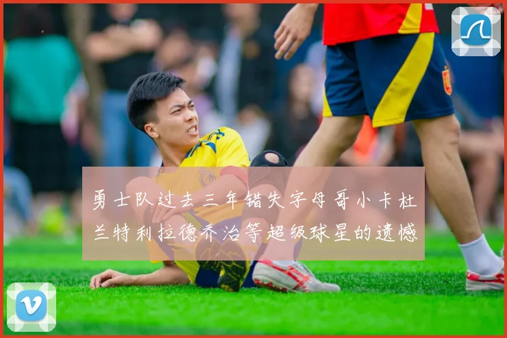 勇士队过去三年错失字母哥小卡杜兰特利拉德乔治等超级球星的遗憾回顾