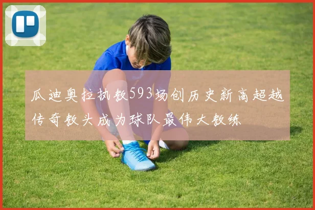 瓜迪奥拉执教593场创历史新高超越传奇教头成为球队最伟大教练