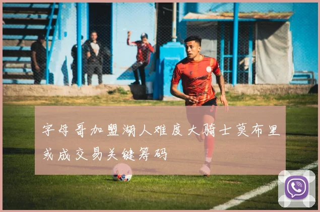 字母哥加盟湖人难度大骑士莫布里或成交易关键筹码