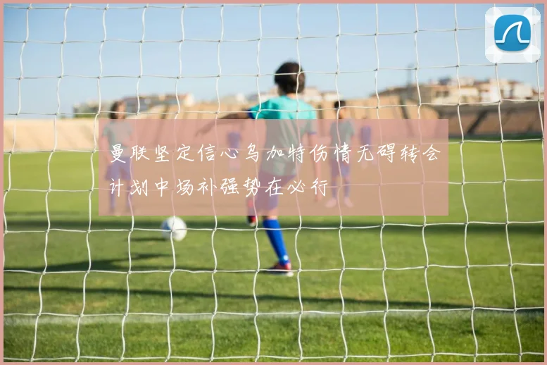曼联坚定信心乌加特伤情无碍转会计划中场补强势在必行