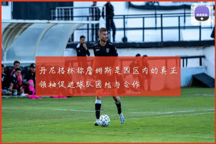 丹尼格林称詹姆斯是园区内的真正领袖促进球队团结与合作