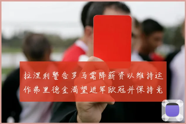 拉涅利警告罗马需降薪资以维持运作弗里德金渴望进军欧冠并保持竞争力