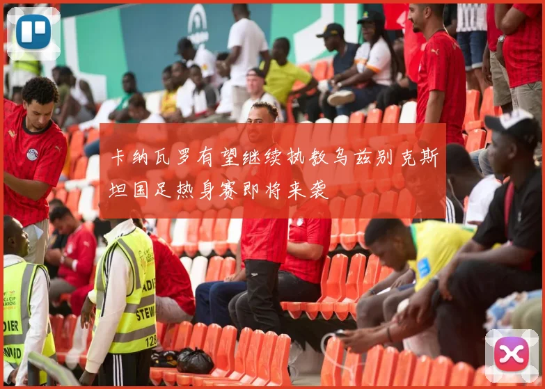 卡纳瓦罗有望继续执教乌兹别克斯坦国足热身赛即将来袭