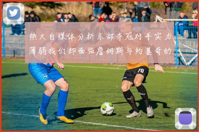 热火自媒体分析东部夺冠对手实力薄弱我们却面临詹姆斯与约基奇的挑战