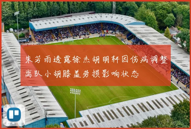 朱芳雨透露徐杰胡明轩因伤病调整离队小胡膝盖劳损影响状态