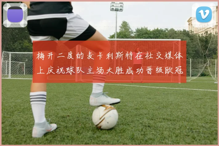 梅开二度的麦卡利斯特在社交媒体上庆祝球队主场大胜成功晋级欧冠16强