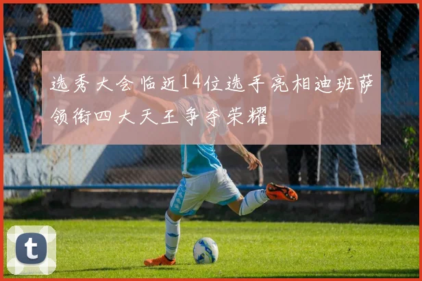 选秀大会临近14位选手亮相迪班萨领衔四大天王争夺荣耀
