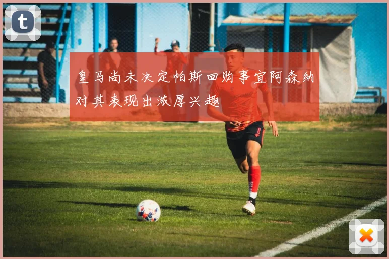 皇马尚未决定帕斯回购事宜阿森纳对其表现出浓厚兴趣