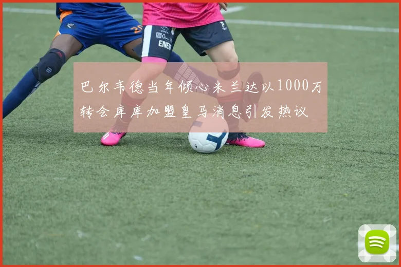 巴尔韦德当年倾心米兰达以1000万转会库库加盟皇马消息引发热议