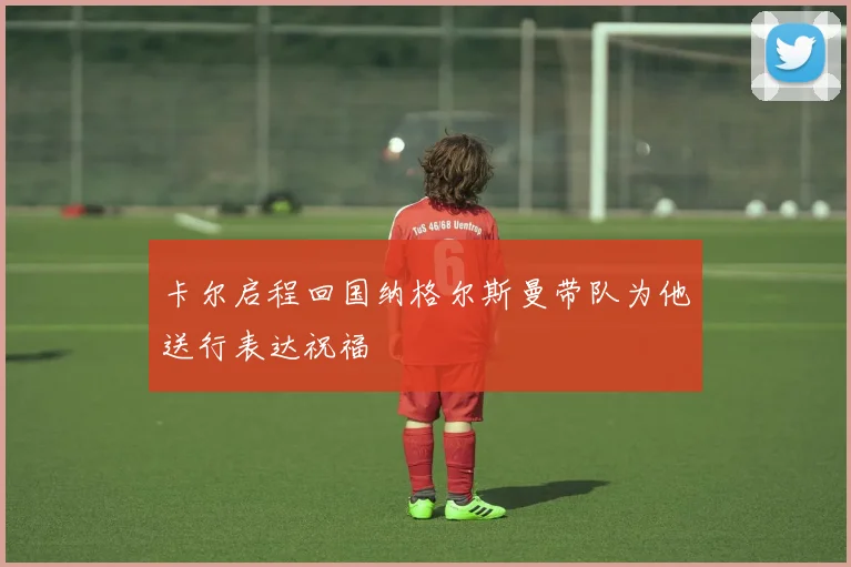 卡尔启程回国纳格尔斯曼带队为他送行表达祝福