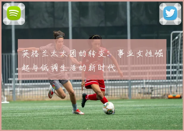 英格兰太太团的转变：事业女性崛起与低调生活的新时代
