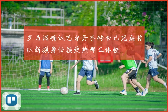 罗马诺确认巴尔丹齐转会已完成将以新援身份接受热那亚体检
