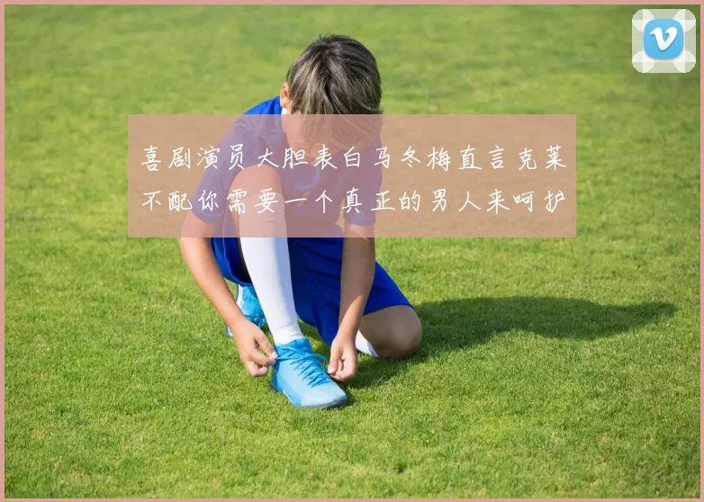 喜剧演员大胆表白马冬梅直言克莱不配你需要一个真正的男人来呵护你